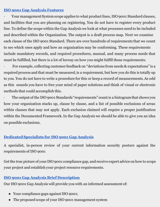 ISO 9001 Gap Analysis Features
· Your managementSystemscope applies to what product lines, ISO 9001 Standardclauses,
and facilities that you are planning on registering. You do not have to register every product
line. To define the scope within the Gap Analysis we look at what processes need to be included
and described within the Organization. The output is a draft process map. Next we examine
each clause of the ISO 9001 Standard. There are over hundreds of requirements that we count
to see which ones apply and how an organization may be conforming. These requirements
include mandatory records, and required procedures, manual, and many process needs that
must be fulfilled, but there is a lot of leeway on how you might fulfill those requirements.
· For example, collecting customer feedback on “deviations from needs & expectations”is a
required process and that must be measured,is a requirement, but how you do this is totally up
to you. You do not have to write a procedure for this or keep a record of measurements.As odd
as this sounds you have to free your mind of paper solutions and think of visual or electronic
methods that could accomplish this.
· The output of the ISO 9001 Standards“requirements”count is a histogram that shows you
how your organization stacks up, clause by clause, and a list of possible exclusions of areas
within clauses that may not apply. Each exclusion claimed will require a proper justification
within the Documented Framework. In the Gap Analysis we should be able to give you an idea
on possible exclusions.
Dedicated Specialists for ISO 9001 Gap Analysis
A specialist, in-person review of your current information security posture against the
requirements of ISO 9001
Get the true picture of your ISO 9001 compliance gap, and receiveexpert advice on how to scope
your project and establish your project resource requirements.
ISO 9001 Gap Analysis Brief Description
Our ISO 9001 Gap Analysis will provide you with an informed assessment of:
● Your compliance gaps against ISO 9001;
● The proposed scope of your ISO 9001 management system
 