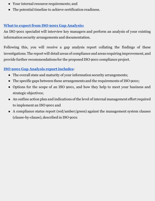 ● Your internal resource requirements; and
● The potential timeline to achieve certification readiness.
What to expect from ISO 9001 Gap Analysis:
An ISO 9001 specialist will interview key managers and perform an analysis of your existing
information security arrangements and documentation.
Following this, you will receive a gap analysis report collating the findings of these
investigations.The report will detail areasof compliance and areas requiring improvement,and
provide further recommendationsfor the proposed ISO 9001 compliance project.
ISO 9001 Gap Analysis report includes:
●
●
●
The overall state and maturity of your information security arrangements;
The specific gaps between these arrangementsand the requirements of ISO 9001;
Options for the scope of an ISO 9001, and how they help to meet your business and
strategic objectives;
An outline action plan and indicationsof the level of internal managementeffort required
to implement an ISO 9001 and
A compliance status report (red/amber/green) against the management system clauses
(clause-by-clause),described in ISO 9001
●
●
 