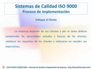 Enfoque al Cliente
La empresa depende de sus clientes y por lo tanto debería
comprender las necesidades actuales y futuras de los clientes,
satisfacer los requisitos de los clientes y esforzarse en exceder sus
expectativas.
Sistemas de Calidad ISO 9000
Proceso de implementación
 