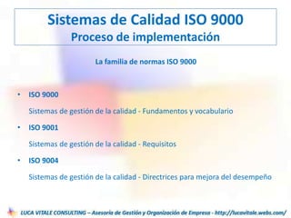 La familia de normas ISO 9000
• ISO 9000
Sistemas de gestión de la calidad - Fundamentos y vocabulario
• ISO 9001
Sistemas de gestión de la calidad - Requisitos
• ISO 9004
Sistemas de gestión de la calidad - Directrices para mejora del desempeño
Sistemas de Calidad ISO 9000
Proceso de implementación
 