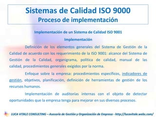 Implementación de un Sistema de Calidad ISO 9001
Implementación
Definición de los elementos generales del Sistema de Gestión de la
Calidad de acuerdo con los requerimiento de la ISO 9001: alcance del Sistema de
Gestión de la Calidad, organigrama, política de calidad, manual de las
calidad, procedimientos generales exigidos por la norma.
Enfoque sobre la empresa: procedimientos específicos, indicadores de
gestión, objetivos, planificación, definición de herramientas de gestión de los
recursos humanos.
Implementación de auditorías internas con el objeto de detectar
oportunidades que la empresa tenga para mejorar en sus diversos procesos.
Sistemas de Calidad ISO 9000
Proceso de implementación
 