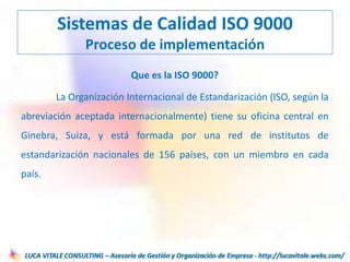 Que es la ISO 9000?
La Organización Internacional de Estandarización (ISO, según la
abreviación aceptada internacionalmente) tiene su oficina central en
Ginebra, Suiza, y está formada por una red de institutos de
estandarización nacionales de 156 países, con un miembro en cada
país.
Sistemas de Calidad ISO 9000
Proceso de implementación
 