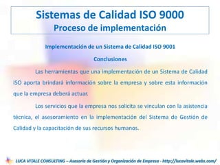 Implementación de un Sistema de Calidad ISO 9001
Conclusiones
Las herramientas que una implementación de un Sistema de Calidad
ISO aporta brindará información sobre la empresa y sobre esta información
que la empresa deberá actuar.
Los servicios que la empresa nos solicita se vinculan con la asistencia
técnica, el asesoramiento en la implementación del Sistema de Gestión de
Calidad y la capacitación de sus recursos humanos.
Sistemas de Calidad ISO 9000
Proceso de implementación
 