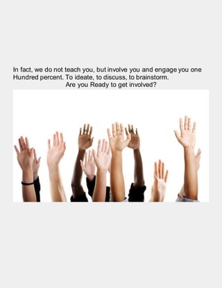 In fact, we do not teach you, but involve you and engage you one
Hundred percent. To ideate, to discuss, to brainstorm.
Are you Ready to get involved?
 