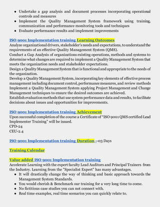 ● Undertake a gap analysis and document processes incorporating operational
controls and measures
● Implement the Quality Management System framework using training,
communication and performance monitoring tools and techniques
● Evaluate performance results and implement improvements
ISO 9001 Implementation training Learning Outcomes
Analyze organizationaldrivers, stakeholder’sneedsand expectations, tounderstand the
requirements of an effective Quality Management System (QMS).
Conduct a Gap Analysis of organizations existing operations, methods and systems to
determinewhat changesare required to implement a QualityManagement System that
meets the organization needs and stakeholder expectations.
Design a QualityManagementSystem that isfunctionaland appropriatetothe needs of
the organization.
Develop a QualityManagement System, incorporatingkey elements of effectiveprocess
management includingdocument control, performancemeasures, and review methods
Implement a Quality Management System applying Project Management and Change
Management techniques to ensure the desired outcomes are achieved.
Establish evaluationmethodsthat usesystem performancedata and results, tofacilitate
decisions about issues and opportunities for improvements.
ISO 9001 Implementation training Achievement
Upon successful completionof the course a Certificateof “ISO 9001QMS certified Lead
Implementer Training” will be issued.
CPD-24
CEU-2.4
ISO 9001 Implementation training Duration --03 Days
Training Calendar
Value added ISO 9001 Implementation training
Accelerate Learning with the expert faculty Lead Auditors and Principal Trainers from
the Industry. Learning from the "Specialist Expert" has many advantages.
● It will drastically change the way of thinking and basic approach towards the
Management System Standards.
● You would cherish & Benchmark our training for a very long time to come.
● No fictitious case studies you can not connect with.
● Real time examples, real time scenarios you can quickly relate to.
 