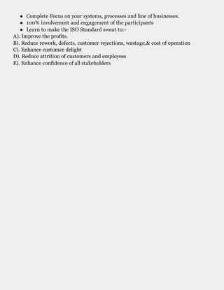 ● Complete Focus on your systems, processes and line of businesses.
● 100% involvement and engagement of the participants
● Learn to make the ISO Standard sweat to:-
A). Improve the profits.
B). Reduce rework, defects, customer rejections, wastage,& cost of operation
C). Enhance customer delight
D). Reduce attrition of customers and employees
E). Enhance confidence of all stakeholders
ISO 9001 Implementation training
 