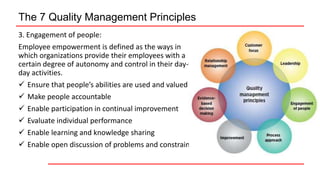 The 7 Quality Management Principles
3. Engagement of people:
Employee empowerment is defined as the ways in
which organizations provide their employees with a
certain degree of autonomy and control in their day-to-
day activities.
 Ensure that people’s abilities are used and valued
 Make people accountable
 Enable participation in continual improvement
 Evaluate individual performance
 Enable learning and knowledge sharing
 Enable open discussion of problems and constraints
 