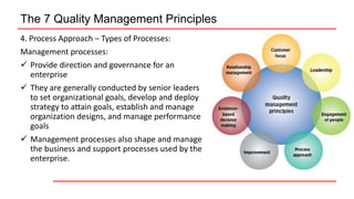 The 7 Quality Management Principles
4. Process Approach – Types of Processes:
Management processes:
 Provide direction and governance for an
enterprise
 They are generally conducted by senior leaders
to set organizational goals, develop and deploy
strategy to attain goals, establish and manage
organization designs, and manage performance
goals
 Management processes also shape and manage
the business and support processes used by the
enterprise.
 