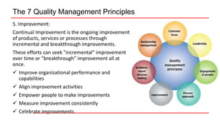 The 7 Quality Management Principles
5. Improvement:
Continual Improvement is the ongoing improvement
of products, services or processes through
incremental and breakthrough improvements.
These efforts can seek "incremental" improvement
over time or "breakthrough" improvement all at
once.
 Improve organizational performance and
capabilities
 Align improvement activities
 Empower people to make improvements
 Measure improvement consistently
 Celebrate improvements
 