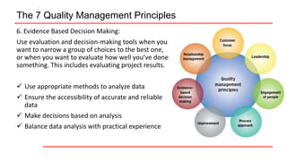 The 7 Quality Management Principles
6. Evidence Based Decision Making:
Use evaluation and decision-making tools when you
want to narrow a group of choices to the best one,
or when you want to evaluate how well you’ve done
something. This includes evaluating project results.
 Use appropriate methods to analyze data
 Ensure the accessibility of accurate and reliable
data
 Make decisions based on analysis
 Balance data analysis with practical experience
 