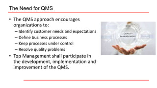 The Need for QMS
• The QMS approach encourages
organizations to:
– Identify customer needs and expectations
– Define business processes
– Keep processes under control
– Resolve quality problems
• Top Management shall participate in
the development, implementation and
improvement of the QMS.
 