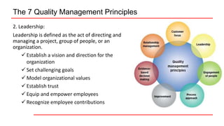 The 7 Quality Management Principles
2. Leadership:
Leadership is defined as the act of directing and
managing a project, group of people, or an
organization.
 Establish a vision and direction for the
organization
 Set challenging goals
 Model organizational values
 Establish trust
 Equip and empower employees
 Recognize employee contributions
 