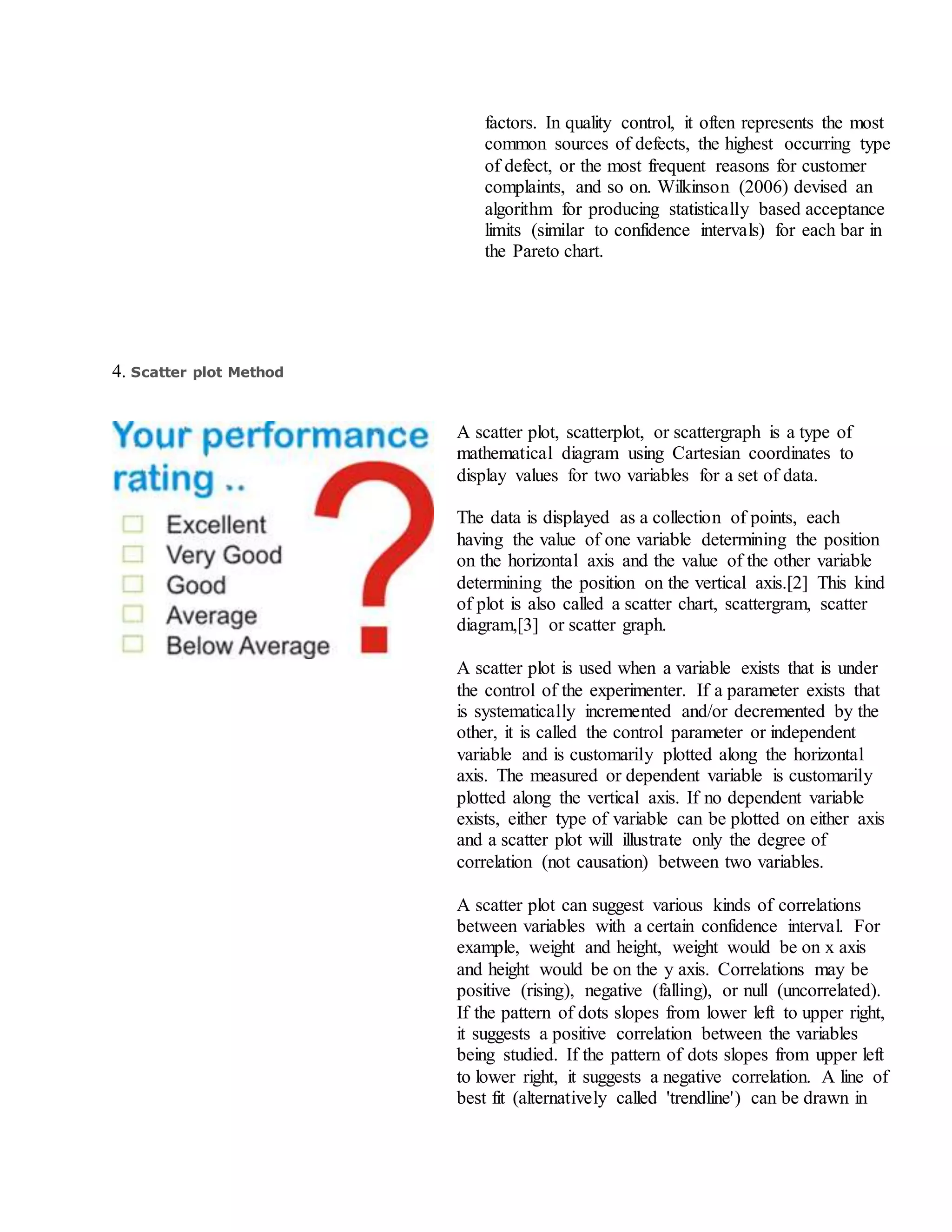 factors. In quality control, it often represents the most
common sources of defects, the highest occurring type
of defect, or the most frequent reasons for customer
complaints, and so on. Wilkinson (2006) devised an
algorithm for producing statistically based acceptance
limits (similar to confidence intervals) for each bar in
the Pareto chart.
4. Scatter plot Method
A scatter plot, scatterplot, or scattergraph is a type of
mathematical diagram using Cartesian coordinates to
display values for two variables for a set of data.
The data is displayed as a collection of points, each
having the value of one variable determining the position
on the horizontal axis and the value of the other variable
determining the position on the vertical axis.[2] This kind
of plot is also called a scatter chart, scattergram, scatter
diagram,[3] or scatter graph.
A scatter plot is used when a variable exists that is under
the control of the experimenter. If a parameter exists that
is systematically incremented and/or decremented by the
other, it is called the control parameter or independent
variable and is customarily plotted along the horizontal
axis. The measured or dependent variable is customarily
plotted along the vertical axis. If no dependent variable
exists, either type of variable can be plotted on either axis
and a scatter plot will illustrate only the degree of
correlation (not causation) between two variables.
A scatter plot can suggest various kinds of correlations
between variables with a certain confidence interval. For
example, weight and height, weight would be on x axis
and height would be on the y axis. Correlations may be
positive (rising), negative (falling), or null (uncorrelated).
If the pattern of dots slopes from lower left to upper right,
it suggests a positive correlation between the variables
being studied. If the pattern of dots slopes from upper left
to lower right, it suggests a negative correlation. A line of
best fit (alternatively called 'trendline') can be drawn in
 