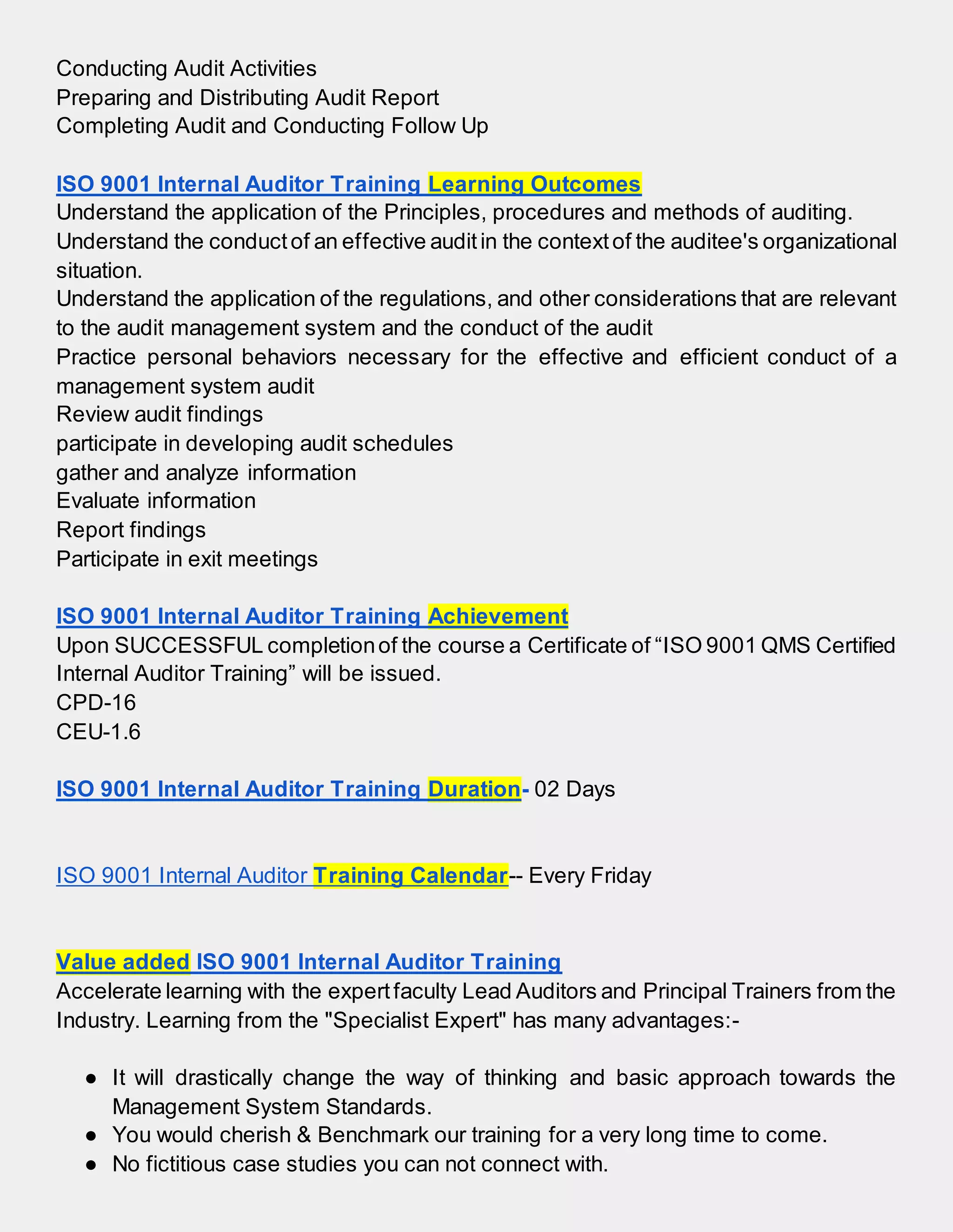Conducting Audit Activities
Preparing and Distributing Audit Report
Completing Audit and Conducting Follow Up
ISO 9001 Internal Auditor Training Learning Outcomes
Understand the application of the Principles, procedures and methods of auditing.
Understand the conductof an effective auditin the contextof the auditee's organizational
situation.
Understand the application of the regulations, and other considerations that are relevant
to the audit management system and the conduct of the audit
Practice personal behaviors necessary for the effective and efficient conduct of a
management system audit
Review audit findings
participate in developing audit schedules
gather and analyze information
Evaluate information
Report findings
Participate in exit meetings
ISO 9001 Internal Auditor Training Achievement
Upon SUCCESSFUL completionof the course a Certificate of “ISO 9001 QMS Certified
Internal Auditor Training” will be issued.
CPD-16
CEU-1.6
ISO 9001 Internal Auditor Training Duration- 02 Days
ISO 9001 Internal Auditor Training Calendar-- Every Friday
Value added ISO 9001 Internal Auditor Training
Accelerate learning with the expertfaculty Lead Auditors and Principal Trainers from the
Industry. Learning from the "Specialist Expert" has many advantages:-
● It will drastically change the way of thinking and basic approach towards the
Management System Standards.
● You would cherish & Benchmark our training for a very long time to come.
● No fictitious case studies you can not connect with.
 