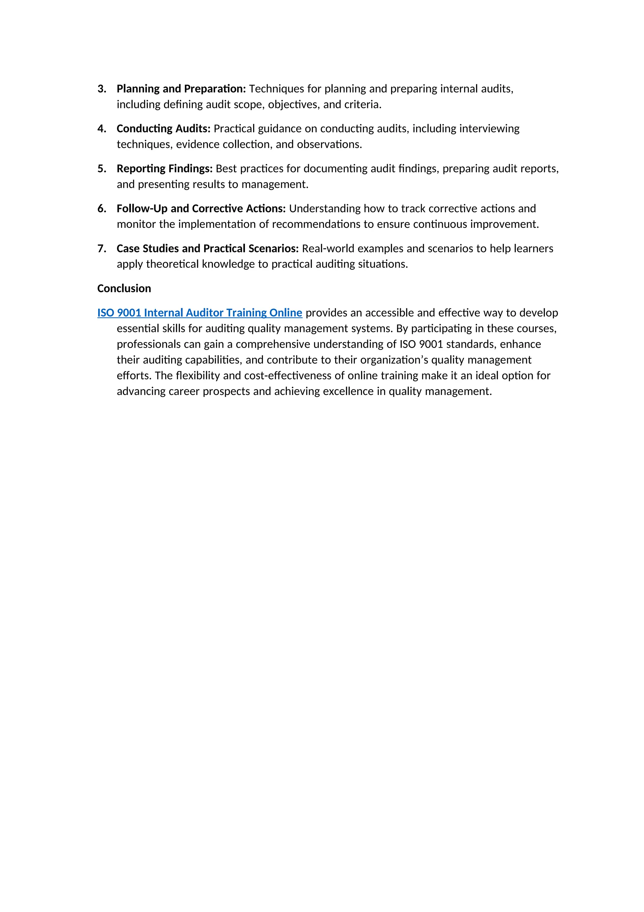 3. Planning and Preparation: Techniques for planning and preparing internal audits,
including defining audit scope, objectives, and criteria.
4. Conducting Audits: Practical guidance on conducting audits, including interviewing
techniques, evidence collection, and observations.
5. Reporting Findings: Best practices for documenting audit findings, preparing audit reports,
and presenting results to management.
6. Follow-Up and Corrective Actions: Understanding how to track corrective actions and
monitor the implementation of recommendations to ensure continuous improvement.
7. Case Studies and Practical Scenarios: Real-world examples and scenarios to help learners
apply theoretical knowledge to practical auditing situations.
Conclusion
ISO 9001 Internal Auditor Training Online provides an accessible and effective way to develop
essential skills for auditing quality management systems. By participating in these courses,
professionals can gain a comprehensive understanding of ISO 9001 standards, enhance
their auditing capabilities, and contribute to their organization’s quality management
efforts. The flexibility and cost-effectiveness of online training make it an ideal option for
advancing career prospects and achieving excellence in quality management.
 