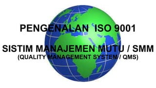 PENGENALAN ISO 9001
SISTIM MANAJEMEN MUTU / SMM
(QUALITY MANAGEMENT SYSTEM / QMS)
 