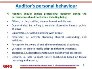Future Development Services Co. Ltd.| devang@fdserv.com | M: +91-98250 31523 3Copyrights 2018 @ I Global Manager Group | sales@globalmanagergroup.com | 3
GMG
 Auditors should exhibit professional behavior during the
performance of audit activities, including being:
• Ethical, i.e. fair, truthful, sincere, honest and discreet;
• Open-minded, i.e. willing to consider alternative ideas or points
of view;
• Diplomatic, i.e. tactful in dealing with people;
• Observant, i.e. actively observing physical surroundings and
activities;
• Perceptive, i.e. aware of and able to understand situations;
• Versatile, i.e. able to readily adapt to different situations;
• Tenacious, i.e. persistent and focused on achieving objectives;
• Decisive, i.e. able to reach timely conclusions based on logical
reasoning and analysis;
Auditor's personal behaviour
 