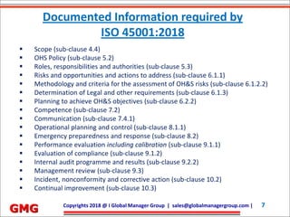 Future Development Services Co. Ltd.| devang@fdserv.com | M: +91-98250 31523 7Copyrights 2018 @ I Global Manager Group | sales@globalmanagergroup.com | 7
GMG
 Scope (sub-clause 4.4)
 OHS Policy (sub-clause 5.2)
 Roles, responsibilities and authorities (sub-clause 5.3)
 Risks and opportunities and actions to address (sub-clause 6.1.1)
 Methodology and criteria for the assessment of OH&S risks (sub-clause 6.1.2.2)
 Determination of Legal and other requirements (sub-clause 6.1.3)
 Planning to achieve OH&S objectives (sub-clause 6.2.2)
 Competence (sub-clause 7.2)
 Communication (sub-clause 7.4.1)
 Operational planning and control (sub-clause 8.1.1)
 Emergency preparedness and response (sub-clause 8.2)
 Performance evaluation including calibration (sub-clause 9.1.1)
 Evaluation of compliance (sub-clause 9.1.2)
 Internal audit programme and results (sub-clause 9.2.2)
 Management review (sub-clause 9.3)
 Incident, nonconformity and corrective action (sub-clause 10.2)
 Continual improvement (sub-clause 10.3)
Documented Information required by
ISO 45001:2018
 