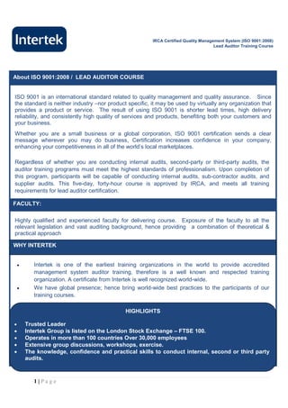 IRCA Certified Quality Management System (ISO 9001:2008)
                                                                                     Lead Auditor Training Course




About ISO 9001:2008 / LEAD AUDITOR COURSE


ISO 9001 is an international standard related to quality management and quality assurance. Since
the standard is neither industry –nor product specific, it may be used by virtually any organization that
provides a product or service. The result of using ISO 9001 is shorter lead times, high delivery
reliability, and consistently high quality of services and products, benefiting both your customers and
your business.
Whether you are a small business or a global corporation, ISO 9001 certification sends a clear
message wherever you may do business, Certification increases confidence in your company,
enhancing your competitiveness in all of the world’s local marketplaces.

Regardless of whether you are conducting internal audits, second-party or third-party audits, the
auditor training programs must meet the highest standards of professionalism. Upon completion of
this program, participants will be capable of conducting internal audits, sub-contractor audits, and
supplier audits. This five-day, forty-hour course is approved by IRCA, and meets all training
requirements for lead auditor certification.

FACULTY:

Highly qualified and experienced faculty for delivering course. Exposure of the faculty to all the
relevant legislation and vast auditing background, hence providing a combination of theoretical &
practical approach

WHY INTERTEK


          Intertek is one of the earliest training organizations in the world to provide accredited
           management system auditor training, therefore is a well known and respected training
           organization. A certificate from Intertek is well recognized world-wide.
          We have global presence; hence bring world-wide best practices to the participants of our
           training courses.

                                             HIGHLIGHTS

       Trusted Leader
       Intertek Group is listed on the London Stock Exchange – FTSE 100.
       Operates in more than 100 countries Over 30,000 employees
       Extensive group discussions, workshops, exercise.
       The knowledge, confidence and practical skills to conduct internal, second or third party
        audits.



           1|Page
 