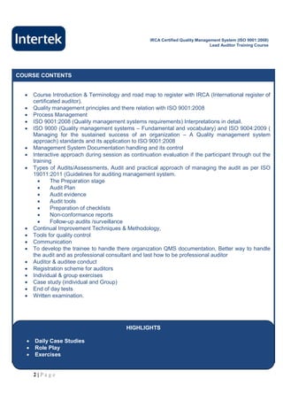 IRCA Certified Quality Management System (ISO 9001:2008)
                                                                                  Lead Auditor Training Course




COURSE CONTENTS


     Course Introduction & Terminology and road map to register with IRCA (International register of
      certificated auditor).
     Quality management principles and there relation with ISO 9001:2008
     Process Management
     ISO 9001:2008 (Quality management systems requirements) Interpretations in detail.
     ISO 9000 (Quality management systems – Fundamental and vocabulary) and ISO 9004:2009 (
      Managing for the sustained success of an organization – A Quality management system
      approach) standards and its application to ISO 9001:2008
     Management System Documentation handling and its control
     Interactive approach during session as continuation evaluation if the participant through out the
      training
     Types of Audits/Assessments, Audit and practical approach of managing the audit as per ISO
      19011:2011 (Guidelines for auditing management system.
             The Preparation stage
             Audit Plan
             Audit evidence
             Audit tools
             Preparation of checklists
             Non-conformance reports
             Follow-up audits /surveillance
     Continual Improvement Techniques & Methodology,
     Tools for quality control
     Communication
     To develop the trainee to handle there organization QMS documentation, Better way to handle
      the audit and as professional consultant and last how to be professional auditor
     Auditor & auditee conduct
     Registration scheme for auditors
     Individual & group exercises
     Case study (individual and Group)
     End of day tests
     Written examination.




                                            HIGHLIGHTS

     Daily Case Studies
     Role Play
     Exercises


      2|Page
 