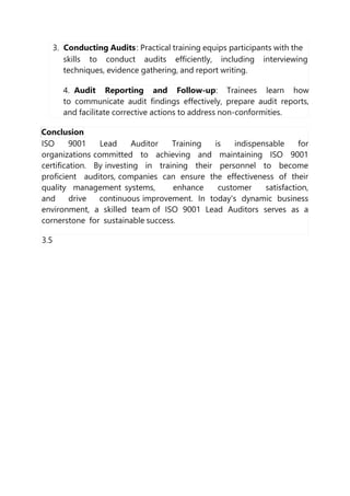3. Conducting Audits: Practical training equips participants with the
skills to conduct audits efficiently, including interviewing
techniques, evidence gathering, and report writing.
4. Audit Reporting and Follow-up: Trainees learn how
to communicate audit findings effectively, prepare audit reports,
and facilitate corrective actions to address non-conformities.
Conclusion
ISO 9001 Lead Auditor Training is indispensable for
organizations committed to achieving and maintaining ISO 9001
certification. By investing in training their personnel to become
proficient auditors, companies can ensure the effectiveness of their
quality management systems, enhance customer satisfaction,
and drive continuous improvement. In today's dynamic business
environment, a skilled team of ISO 9001 Lead Auditors serves as a
cornerstone for sustainable success.
3.5
 