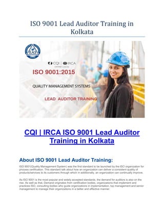 ISO 9001 Lead Auditor Training in
Kolkata
CQI | IRCA ISO 9001 Lead Auditor
Training in Kolkata
About ISO 9001 Lead Auditor Training:
ISO 9001(Quality Management System) was the first standard to be launched by the ISO organization for
process certification. This standard talk about how an organization can deliver a consistent quality of
products/services to its customers through which in additionally, an organization can continually improve.
As ISO 9001 is the most popular and widely accepted standards, the demand for auditors is also on the
rise. As well as that, Demand originates from certification bodies, organizations that implement and
practices ISO, consulting bodies who guide organizations in implementation, top management and senior
management to manage their organizations in a better and effective manner.
 