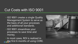 Cut Costs with ISO 9001
• ISO 9001 creates a single Quality
Management System to serve as
the basis of all your processes
and additional standards.
• ISO 9001 streamlines your
processes to save time and
money.
• In most cases, ROI is realized in
the first 6 months of using CORE.
 