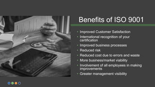 Benefits of ISO 9001
• Improved Customer Satisfaction
• International recognition of your
certification
• Improved business processes
• Reduced risk
• Reduced cost due to errors and waste
• More business/market viability
• Involvement of all employees in making
improvements
• Greater management visibility
 