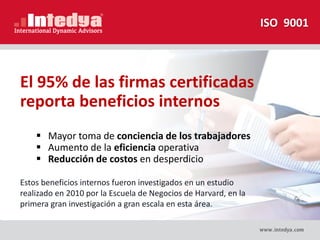 El 95% de las firmas certificadas
reporta beneficios internos
 Mayor toma de conciencia de los trabajadores
 Aumento de la eficiencia operativa
 Reducción de costos en desperdicio
ISO 9001
Estos beneficios internos fueron investigados en un estudio
realizado en 2010 por la Escuela de Negocios de Harvard, en la
primera gran investigación a gran escala en esta área.
 