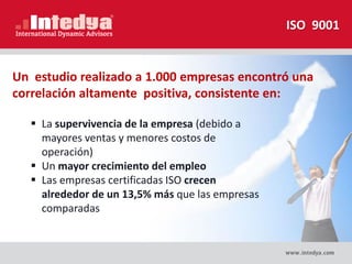 ISO 9001
Un estudio realizado a 1.000 empresas encontró una
correlación altamente positiva, consistente en:
 La supervivencia de la empresa (debido a
mayores ventas y menores costos de
operación)
 Un mayor crecimiento del empleo
 Las empresas certificadas ISO crecen
alrededor de un 13,5% más que las empresas
comparadas
 