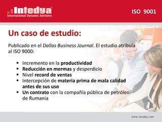 Publicado en el Dallas Business Journal. El estudio atribuía
al ISO 9000:
 Incremento en la productividad
 Reducción en mermas y desperdicio
 Nivel record de ventas
 Intercepción de materia prima de mala calidad
antes de sus uso
 Un contrato con la compañía pública de petróleo
de Rumania
Un caso de estudio:
ISO 9001
 