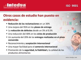  Reducción de las reclamaciones en un 30%
 Una mejora del 95% en los plazos de entrega
 La reducción de defectos desde un 3% al 0.5%
 Una reducción del 40% en los ciclos de producción
 Un aumento del 20% de las entregas realizadas en el plazo
convenido
 Reconocimiento y aceptación internacional
 Una mayor facilidad para el comercio internacional
 Promoción de la seguridad, la fiabilidad y la calidad de los
productos alimentarios
Otros casos de estudio han puesto en
evidencia:
ISO 9001
 