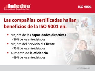 Las compañías certificadas hallan
beneficios de la ISO 9001 en:
 Mejora de las capacidades directivas
- 86% de los entrevistados
 Mejora del Servicio al Cliente
- 73% de los entrevistados
 Aumento de la eficiencia
- 69% de los entrevistados
ISO 9001
 