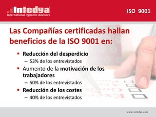  Reducción del desperdicio
– 53% de los entrevistados
 Aumento de la motivación de los
trabajadores
– 50% de los entrevistados
 Reducción de los costes
– 40% de los entrevistados
Las Compañías certificadas hallan
beneficios de la ISO 9001 en:
ISO 9001
 