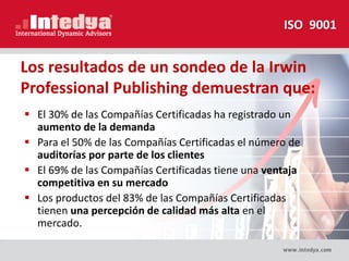 Los resultados de un sondeo de la Irwin
Professional Publishing demuestran que:
 El 30% de las Compañías Certificadas ha registrado un
aumento de la demanda
 Para el 50% de las Compañías Certificadas el número de
auditorías por parte de los clientes
 El 69% de las Compañías Certificadas tiene una ventaja
competitiva en su mercado
 Los productos del 83% de las Compañías Certificadas
tienen una percepción de calidad más alta en el
mercado.
ISO 9001
 
