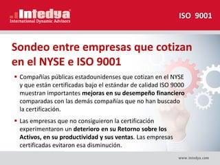 Sondeo entre empresas que cotizan
en el NYSE e ISO 9001
 Compañías públicas estadounidenses que cotizan en el NYSE
y que están certificadas bajo el estándar de calidad ISO 9000
muestran importantes mejoras en su desempeño financiero
comparadas con las demás compañías que no han buscado
la certificación.
 Las empresas que no consiguieron la certificación
experimentaron un deterioro en su Retorno sobre los
Activos, en su productividad y sus ventas. Las empresas
certificadas evitaron esa disminución.
ISO 9001
 