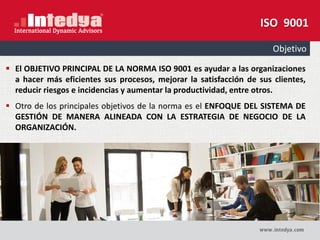Objetivo
 El OBJETIVO PRINCIPAL DE LA NORMA ISO 9001 es ayudar a las organizaciones
a hacer más eficientes sus procesos, mejorar la satisfacción de sus clientes,
reducir riesgos e incidencias y aumentar la productividad, entre otros.
 Otro de los principales objetivos de la norma es el ENFOQUE DEL SISTEMA DE
GESTIÓN DE MANERA ALINEADA CON LA ESTRATEGIA DE NEGOCIO DE LA
ORGANIZACIÓN.
ISO 9001
 