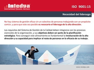 No hay sistema de gestión eficaz sin un colectivo de personas trabajando con un propósito
común, y para que esto sea posible es necesario el liderazgo de la alta dirección.
Los requisitos del Sistema de Gestión de la Calidad deben integrarse con los procesos
esenciales de la organización, y sus objetivos deben ser parte de la planificación
estratégica. Para conseguir este alineamiento es fundamental la involucración de la alta
dirección y su capacidad para implicar al resto de personas en la eficacia de su trabajo.
Necesidad del liderazgo
ISO 9001:15
 