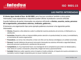 El cliente sigue siendo el foco de ISO 9001, pero hay que considerar también a otras partes
interesadas, cuyas expectativas o requisitos pueden afectar al producto o servicio ofrecido
Cuando hablamos de partes interesadas nos estamos refiriendo a clientes, usuarios, socios, personas
de la organización, proveedores externos, sindicatos, gobiernos…
Si tomamos una organización tipo como ejemplo podemos enumerar a las siguientes partes
interesadas:
 Clientes. Respecto a ellos debemos cuidar la calidad de nuestros productos y/o servicios, la fidelización y su
satisfacción.
 Accionistas. Respecto a ellos es imprescindible prestar atención a la productividad, los costes, la rentabilidad y
el crecimiento de nuestra organización.
 Proveedores. Los temas más relevantes a tratar con ellos son las alianzas estratégicas y la calidad concertada.
 Personal. Cuando hablamos de personal como parte interesada nos estamos refiriendo a seguridad laboral,
desarrollo personal y profesional y satisfacción del personal.
 Competidores. Es muy importante hacer una investigación de la competencia para evitar ser desbancados y
estar alerta en cuanto a innovación y desarrollo, imagen de marca y posicionamiento.
 Sociedad. Debemos cuidar aspectos como el respeto al medio ambiente, el impacto de nuestra actividad en la
sociedad y nuestra imagen corporativa para no causar malestar social.
LAS PARTES INTERESADAS
ISO 9001:15
 