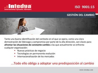 Tanto una buena identificación del contexto en el que se opera, como una clara
demostración de liderazgo y compromiso por parte de la alta dirección, son claves para
afrontar las situaciones de constante cambio a las que actualmente se enfrenta
cualquier organización:
 Nuevas prácticas de negocio
Tecnologías en permanente evolución
Internacionalización de los mercados
...Todo ello obliga a adoptar una predisposición al cambio
GESTIÓN DEL CAMBIO
ISO 9001:15
 