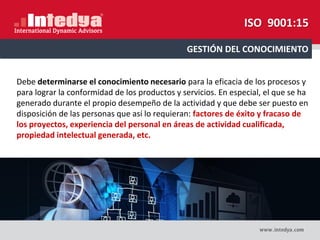 Debe determinarse el conocimiento necesario para la eficacia de los procesos y
para lograr la conformidad de los productos y servicios. En especial, el que se ha
generado durante el propio desempeño de la actividad y que debe ser puesto en
disposición de las personas que así lo requieran: factores de éxito y fracaso de
los proyectos, experiencia del personal en áreas de actividad cualificada,
propiedad intelectual generada, etc.
GESTIÓN DEL CONOCIMIENTO
ISO 9001:15
 