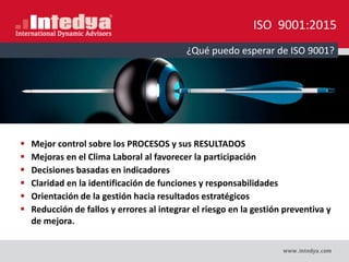 ISO 9001:2015
 Mejor control sobre los PROCESOS y sus RESULTADOS
 Mejoras en el Clima Laboral al favorecer la participación
 Decisiones basadas en indicadores
 Claridad en la identificación de funciones y responsabilidades
 Orientación de la gestión hacia resultados estratégicos
 Reducción de fallos y errores al integrar el riesgo en la gestión preventiva y
de mejora.
¿Qué puedo esperar de ISO 9001?
 