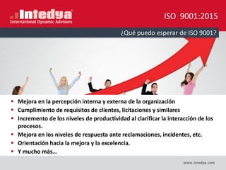 ISO 9001:2015
 Mejora en la percepción interna y externa de la organización
 Cumplimiento de requisitos de clientes, licitaciones y similares
 Incremento de los niveles de productividad al clarificar la interacción de los
procesos.
 Mejora en los niveles de respuesta ante reclamaciones, incidentes, etc.
 Orientación hacia la mejora y la excelencia.
 Y mucho más…
¿Qué puedo esperar de ISO 9001?
 