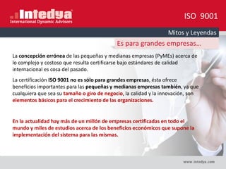 ISO 9001
Mitos y Leyendas
Es para grandes empresas…
La concepción errónea de las pequeñas y medianas empresas (PyMEs) acerca de
lo complejo y costoso que resulta certificarse bajo estándares de calidad
internacional es cosa del pasado.
La certificación ISO 9001 no es sólo para grandes empresas, ésta ofrece
beneficios importantes para las pequeñas y medianas empresas también, ya que
cualquiera que sea su tamaño o giro de negocio, la calidad y la innovación, son
elementos básicos para el crecimiento de las organizaciones.
En la actualidad hay más de un millón de empresas certificadas en todo el
mundo y miles de estudios acerca de los beneficios económicos que supone la
implementación del sistema para las mismas.
 