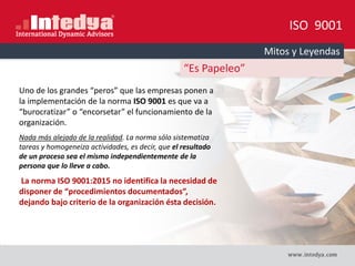 ISO 9001
Mitos y Leyendas
“Es Papeleo”
Uno de los grandes “peros” que las empresas ponen a
la implementación de la norma ISO 9001 es que va a
“burocratizar” o “encorsetar” el funcionamiento de la
organización.
Nada más alejado de la realidad. La norma sólo sistematiza
tareas y homogeneiza actividades, es decir, que el resultado
de un proceso sea el mismo independientemente de la
persona que lo lleve a cabo.
La norma ISO 9001:2015 no identifica la necesidad de
disponer de “procedimientos documentados”,
dejando bajo criterio de la organización ésta decisión.
 