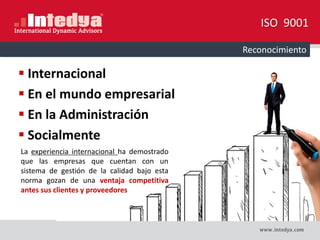 Internacional
 En el mundo empresarial
 En la Administración
 Socialmente
ISO 9001
Reconocimiento
La experiencia internacional ha demostrado
que las empresas que cuentan con un
sistema de gestión de la calidad bajo esta
norma gozan de una ventaja competitiva
antes sus clientes y proveedores
 