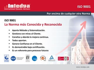 ISO 9001
Por encima de cualquier otra Norma
ISO 9001
La Norma más Conocida y Reconocida
 Aporta Método y Sistematización.
 Gestiona con miras al Cliente.
 Canaliza y aborda la mejora continua.
 Todos aportan.
 Genera Confianza en el Cliente.
 Es demostrable bajo certificación.
 Es un referente para procesos futuros
 
