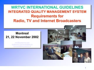1
Montreal
21, 22 November 2002
isas@isasgroup.com
Guillaume.Cheneviere@tsr.ch
Gmorand@rezonance.ch
WRTVC INTERNATIONAL GUIDELINES
INTEGRATED QUALITY MANAGEMENT SYSTEM
Requirements for
Radio, TV and Internet Broadcasters
 