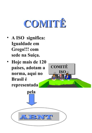 COMITÊ  A ISO  significa: Igualdade em Grego!!! com sede na Suiça. Hoje mais de 120 países, adotam a norma, aqui no Brasil é representada  pela  COMITÊ  ISO ABNT 