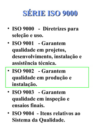 SÉRIE ISO 9000 ISO 9000  -  Diretrizes para seleção e uso. ISO 9001  - Garantem qualidade em projetos, desenvolvimento, instalação e assistência técnica. ISO 9002  - Garantem qualidade em produção e instalação. ISO 9003  - Garantem qualidade em inspeção e ensaios finais. ISO 9004  - Itens relativos ao Sistema da Qualidade. 